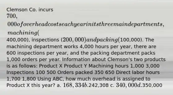 Clemson Co. incurs 700,000 of overhead costs each year in its three main departments, machining (400,000), inspections (200,000) and packing (100,000). The machining department works 4,000 hours per year, there are 600 inspections per year, and the packing department packs 1,000 orders per year. Information about Clemson's two products is as follows: Product X Product Y Machining hours 1,000 3,000 Inspections 100 500 Orders packed 350 650 Direct labor hours 1,700 1,800 Using ABC, how much overhead is assigned to Product X this year? a. 168,334 b.242,308 c. 340,000 d.350,000