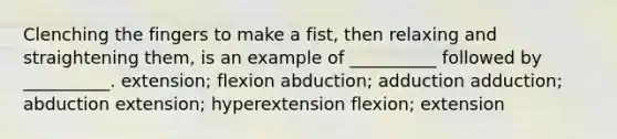 Clenching the fingers to make a fist, then relaxing and straightening them, is an example of __________ followed by __________. extension; flexion abduction; adduction adduction; abduction extension; hyperextension flexion; extension