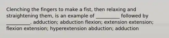 Clenching the fingers to make a fist, then relaxing and straightening them, is an example of __________ followed by __________. adduction; abduction flexion; extension extension; flexion extension; hyperextension abduction; adduction