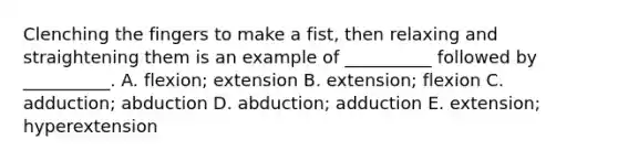 Clenching the fingers to make a fist, then relaxing and straightening them is an example of __________ followed by __________. A. flexion; extension B. extension; flexion C. adduction; abduction D. abduction; adduction E. extension; hyperextension