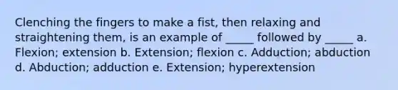 Clenching the fingers to make a fist, then relaxing and straightening them, is an example of _____ followed by _____ a. Flexion; extension b. Extension; flexion c. Adduction; abduction d. Abduction; adduction e. Extension; hyperextension