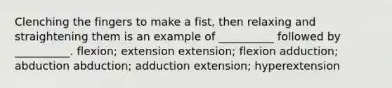 Clenching the fingers to make a fist, then relaxing and straightening them is an example of __________ followed by __________. flexion; extension extension; flexion adduction; abduction abduction; adduction extension; hyperextension