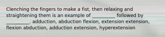 Clenching the fingers to make a fist, then relaxing and straightening them is an example of __________ followed by __________. adduction, abduction flexion, extension extension, flexion abduction, adduction extension, hyperextension