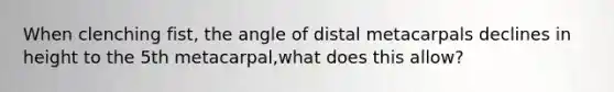 When clenching fist, the angle of distal metacarpals declines in height to the 5th metacarpal,what does this allow?