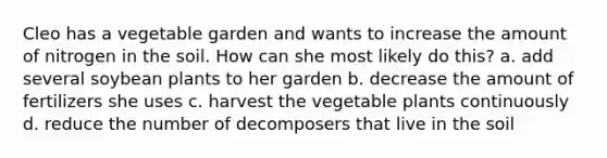 Cleo has a vegetable garden and wants to increase the amount of nitrogen in the soil. How can she most likely do this? a. add several soybean plants to her garden b. decrease the amount of fertilizers she uses c. harvest the vegetable plants continuously d. reduce the number of decomposers that live in the soil