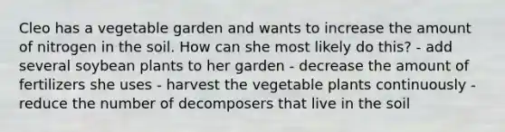 Cleo has a vegetable garden and wants to increase the amount of nitrogen in the soil. How can she most likely do this? - add several soybean plants to her garden - decrease the amount of fertilizers she uses - harvest the vegetable plants continuously - reduce the number of decomposers that live in the soil