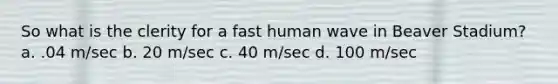 So what is the clerity for a fast human wave in Beaver Stadium? a. .04 m/sec b. 20 m/sec c. 40 m/sec d. 100 m/sec