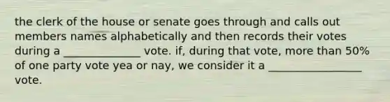 the clerk of the house or senate goes through and calls out members names alphabetically and then records their votes during a ______________ vote. if, during that vote, more than 50% of one party vote yea or nay, we consider it a _________________ vote.