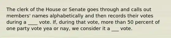 The clerk of the House or Senate goes through and calls out members' names alphabetically and then records their votes during a ____ vote. If, during that vote, more than 50 percent of one party vote yea or nay, we consider it a ___ vote.