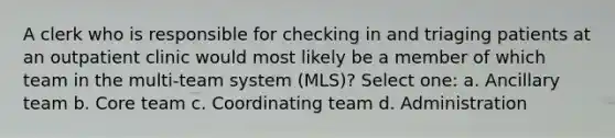 A clerk who is responsible for checking in and triaging patients at an outpatient clinic would most likely be a member of which team in the multi-team system (MLS)? Select one: a. Ancillary team b. Core team c. Coordinating team d. Administration