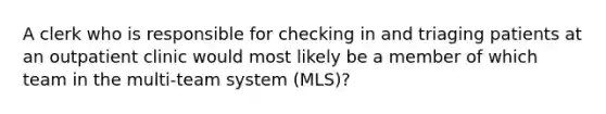 A clerk who is responsible for checking in and triaging patients at an outpatient clinic would most likely be a member of which team in the multi-team system (MLS)?