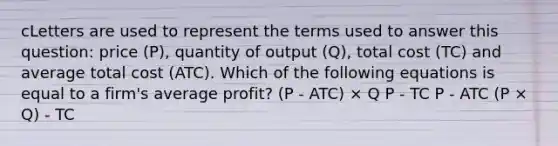 cLetters are used to represent the terms used to answer this question: price (P), quantity of output (Q), total cost (TC) and average total cost (ATC). Which of the following equations is equal to a firm's average profit? (P - ATC) × Q P - TC P - ATC (P × Q) - TC