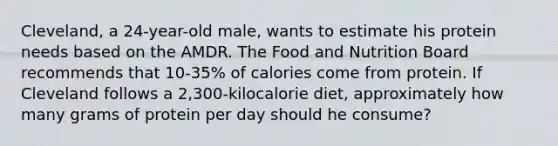 Cleveland, a 24-year-old male, wants to estimate his protein needs based on the AMDR. The Food and Nutrition Board recommends that 10-35% of calories come from protein. If Cleveland follows a 2,300-kilocalorie diet, approximately how many grams of protein per day should he consume?