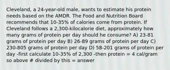 Cleveland, a 24-year-old male, wants to estimate his protein needs based on the AMDR. The Food and Nutrition Board recommends that 10-35% of calories come from protein. If Cleveland follows a 2,300-kilocalorie diet, approximately how many grams of protein per day should he consume? A) 23-81 grams of protein per day B) 26-89 grams of protein per day C) 230-805 grams of protein per day D) 58-201 grams of protein per day -first calculate 10-35% of 2,300 -then protein = 4 cal/gram so above # divided by this = answer