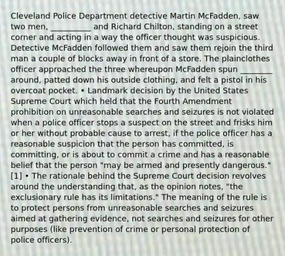 Cleveland Police Department detective Martin McFadden, saw two men, __________ and Richard Chilton, standing on a street corner and acting in a way the officer thought was suspicious. Detective McFadden followed them and saw them rejoin the third man a couple of blocks away in front of a store. The plainclothes officer approached the three whereupon McFadden spun ________ around, patted down his outside clothing, and felt a pistol in his overcoat pocket. • Landmark decision by the United States Supreme Court which held that the Fourth Amendment prohibition on unreasonable searches and seizures is not violated when a police officer stops a suspect on the street and frisks him or her without probable cause to arrest, if the police officer has a reasonable suspicion that the person has committed, is committing, or is about to commit a crime and has a reasonable belief that the person "may be armed and presently dangerous."[1] • The rationale behind the Supreme Court decision revolves around the understanding that, as the opinion notes, "the exclusionary rule has its limitations." The meaning of the rule is to protect persons from unreasonable searches and seizures aimed at gathering evidence, not searches and seizures for other purposes (like prevention of crime or personal protection of police officers).