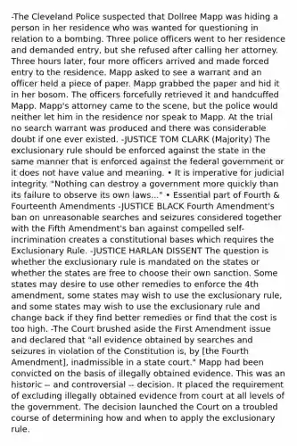 -The Cleveland Police suspected that Dollree Mapp was hiding a person in her residence who was wanted for questioning in relation to a bombing. Three police officers went to her residence and demanded entry, but she refused after calling her attorney. Three hours later, four more officers arrived and made forced entry to the residence. Mapp asked to see a warrant and an officer held a piece of paper. Mapp grabbed the paper and hid it in her bosom. The officers forcefully retrieved it and handcuffed Mapp. Mapp's attorney came to the scene, but the police would neither let him in the residence nor speak to Mapp. At the trial no search warrant was produced and there was considerable doubt if one ever existed. -JUSTICE TOM CLARK (Majority) <a href='https://www.questionai.com/knowledge/kiz15u9aWk-the-exclusionary-rule' class='anchor-knowledge'>the exclusionary rule</a> should be enforced against the state in the same manner that is enforced against the federal government or it does not have value and meaning. • It is imperative for judicial integrity. "Nothing can destroy a government more quickly than its failure to observe its own laws..." • Essential part of Fourth & Fourteenth Amendments -JUSTICE BLACK Fourth Amendment's ban on unreasonable searches and seizures considered together with the Fifth Amendment's ban against compelled self-incrimination creates a constitutional bases which requires the Exclusionary Rule. -JUSTICE HARLAN DISSENT The question is whether the exclusionary rule is mandated on the states or whether the states are free to choose their own sanction. Some states may desire to use other remedies to enforce the 4th amendment, some states may wish to use the exclusionary rule, and some states may wish to use the exclusionary rule and change back if they find better remedies or find that the cost is too high. -The Court brushed aside the First Amendment issue and declared that "all evidence obtained by searches and seizures in violation of the Constitution is, by [the Fourth Amendment], inadmissible in a state court." Mapp had been convicted on the basis of illegally obtained evidence. This was an historic -- and controversial -- decision. It placed the requirement of excluding illegally obtained evidence from court at all levels of the government. The decision launched the Court on a troubled course of determining how and when to apply the exclusionary rule.