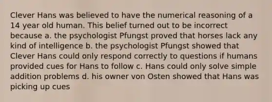 Clever Hans was believed to have the numerical reasoning of a 14 year old human. This belief turned out to be incorrect because a. the psychologist Pfungst proved that horses lack any kind of intelligence b. the psychologist Pfungst showed that Clever Hans could only respond correctly to questions if humans provided cues for Hans to follow c. Hans could only solve simple addition problems d. his owner von Osten showed that Hans was picking up cues