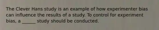 The Clever Hans study is an example of how experimenter bias can influence the results of a study. To control for experiment bias, a ______ study should be conducted.