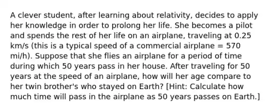 A clever student, after learning about relativity, decides to apply her knowledge in order to prolong her life. She becomes a pilot and spends the rest of her life on an airplane, traveling at 0.25 km/s (this is a typical speed of a commercial airplane = 570 mi/h). Suppose that she flies an airplane for a period of time during which 50 years pass in her house. After traveling for 50 years at the speed of an airplane, how will her age compare to her twin brother's who stayed on Earth? [Hint: Calculate how much time will pass in the airplane as 50 years passes on Earth.]