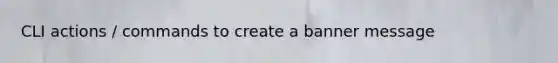 CLI actions / commands to create a banner message