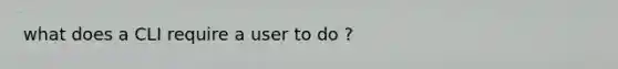 what does a CLI require a user to do ?