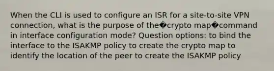 When the CLI is used to configure an ISR for a site-to-site VPN connection, what is the purpose of the�crypto map�command in interface configuration mode? Question options: to bind the interface to the ISAKMP policy to create the crypto map to identify the location of the peer to create the ISAKMP policy