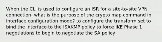 When the CLI is used to configure an ISR for a site-to-site VPN connection, what is the purpose of the crypto map command in interface configuration mode? to configure the transform set to bind the interface to the ISAKMP policy to force IKE Phase 1 negotiations to begin to negotiate the SA policy