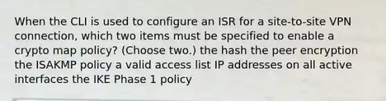 When the CLI is used to configure an ISR for a site-to-site VPN connection, which two items must be specified to enable a crypto map policy? (Choose two.) the hash the peer encryption the ISAKMP policy a valid access list IP addresses on all active interfaces the IKE Phase 1 policy