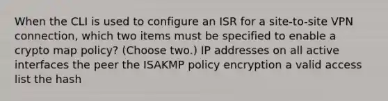 When the CLI is used to configure an ISR for a site-to-site VPN connection, which two items must be specified to enable a crypto map policy? (Choose two.) IP addresses on all active interfaces the peer the ISAKMP policy encryption a valid access list the hash