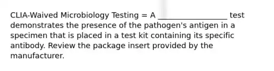 CLIA-Waived Microbiology Testing = A __________________ test demonstrates the presence of the pathogen's antigen in a specimen that is placed in a test kit containing its specific antibody. Review the package insert provided by the manufacturer.