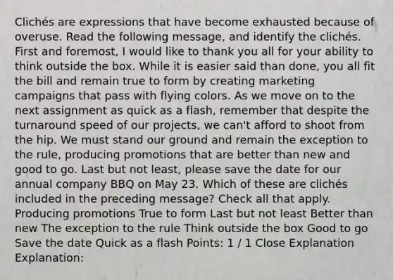 Clichés are expressions that have become exhausted because of overuse. Read the following message, and identify the clichés. First and foremost, I would like to thank you all for your ability to think outside the box. While it is easier said than done, you all fit the bill and remain true to form by creating marketing campaigns that pass with flying colors. As we move on to the next assignment as quick as a flash, remember that despite the turnaround speed of our projects, we can't afford to shoot from the hip. We must stand our ground and remain the exception to the rule, producing promotions that are better than new and good to go. Last but not least, please save the date for our annual company BBQ on May 23. Which of these are clichés included in the preceding message? Check all that apply. Producing promotions True to form Last but not least Better than new The exception to the rule Think outside the box Good to go Save the date Quick as a flash Points: 1 / 1 Close Explanation Explanation: