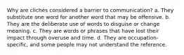 Why are clichés considered a barrier to communication? a. They substitute one word for another word that may be offensive. b. They are the deliberate use of words to disguise or change meaning. c. They are words or phrases that have lost their impact through overuse and time. d. They are occupation-specific, and some people may not understand the reference.