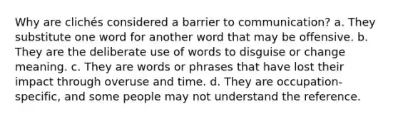 Why are clichés considered a barrier to communication? a. They substitute one word for another word that may be offensive. b. They are the deliberate use of words to disguise or change meaning. c. They are words or phrases that have lost their impact through overuse and time. d. They are occupation-specific, and some people may not understand the reference.