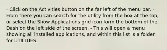 - Click on the Activities button on the far left of the menu bar. - From there you can search for the utility from the box at the top, or select the Show Applications grid icon form the bottom of the Dash on the left side of the screen. - This will open a menu showing all installed applications, and within this list is a folder for UTILITIES.