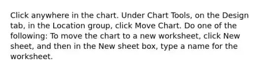 Click anywhere in the chart. Under Chart Tools, on the Design tab, in the Location group, click Move Chart. Do one of the following: To move the chart to a new worksheet, click New sheet, and then in the New sheet box, type a name for the worksheet.