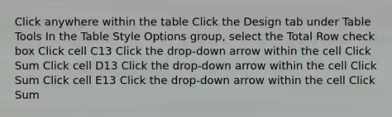 Click anywhere within the table Click the Design tab under Table Tools In the Table Style Options group, select the Total Row check box Click cell C13 Click the drop-down arrow within the cell Click Sum Click cell D13 Click the drop-down arrow within the cell Click Sum Click cell E13 Click the drop-down arrow within the cell Click Sum