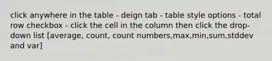 click anywhere in the table - deign tab - table style options - total row checkbox - click the cell in the column then click the drop-down list [average, count, count numbers,max,min,sum,stddev and var]