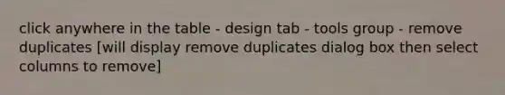 click anywhere in the table - design tab - tools group - remove duplicates [will display remove duplicates dialog box then select columns to remove]