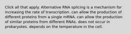 Click all that apply. Alternative RNA splicing is a mechanism for increasing the rate of transcription. can allow the production of different proteins from a single mRNA. can allow the production of similar proteins from different RNAs. does not occur in prokaryotes. depends on the temperature in the cell.