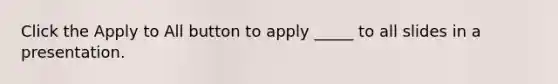 Click the Apply to All button to apply _____ to all slides in a presentation.