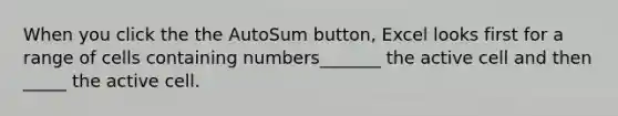 When you click the the AutoSum button, Excel looks first for a range of cells containing numbers_______ the active cell and then _____ the active cell.