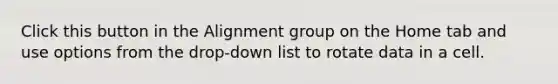 Click this button in the Alignment group on the Home tab and use options from the drop-down list to rotate data in a cell.