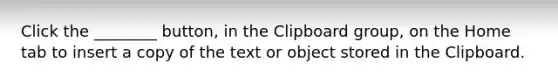 Click the ________ button, in the Clipboard group, on the Home tab to insert a copy of the text or object stored in the Clipboard.