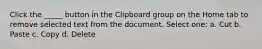 Click the _____ button in the Clipboard group on the Home tab to remove selected text from the document. Select one: a. Cut b. Paste c. Copy d. Delete