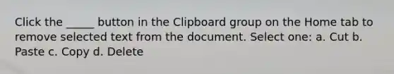 Click the _____ button in the Clipboard group on the Home tab to remove selected text from the document. Select one: a. Cut b. Paste c. Copy d. Delete