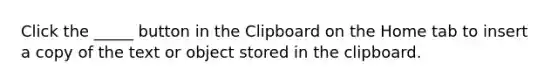 Click the _____ button in the Clipboard on the Home tab to insert a copy of the text or object stored in the clipboard.