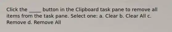 Click the _____ button in the Clipboard task pane to remove all items from the task pane. Select one: a. Clear b. Clear All c. Remove d. Remove All