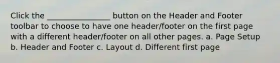 Click the ________________ button on the Header and Footer toolbar to choose to have one header/footer on the first page with a different header/footer on all other pages. a. Page Setup b. Header and Footer c. Layout d. Different first page