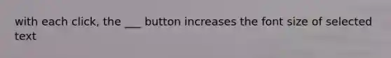 with each click, the ___ button increases the font size of selected text