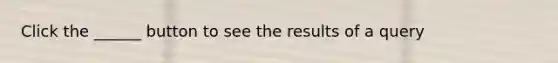 Click the ______ button to see the results of a query